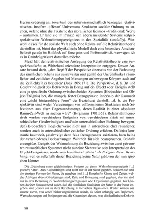 Herausforderung an, innerhalb des naturwissenschaftlich bezeugten relativi-
stischen, insofern ‚offenen’ Universums Strukturen sozialer Ordnung zu su-
chen, welche ohne die Fixsterne des moralischen Kosmos – traditionale Werte
– auskamen. Er fand sie im Prinzip sich überschneidender Systeme zeitper-
spektivischer Wahrnehmungsereignisse: in der ‚Sozialität’ (sociality). Wie-
wohl dieses für die soziale Welt auch ohne Rekurs auf die Relativitätstheorie
darstellbar ist, bietet das physikalische Modell doch eine besondere Anschau-
lichkeit gerade im Hinblick auf Emergenz und Performativität, weswegen ich
es in Grundzügen kurz darstellen möchte.
    Mead hält der relativistischen Auslegung der Relativitätstheorie eine per-
spektivistische, an Whitehead orientierte Interpretation entgegen. Dessen An-
satz bestand darin, „den Begriff der Perspektive einerseits von der Bedeutung
des räumlichen Sehens aus auszuweiten und gemäß der Untrennbarkeit räum-
licher und zeitlicher Angaben bei Messungen an bewegten Körpern auch auf
die Zeitlichkeit zu beziehen“ (Joas 1989:171). Die Perspektive, d. h. Ort und
Geschwindigkeit des Betrachters in Bezug auf ein Objekt oder Ereignis stellt
eine je spezifische Ordnung zwischen beiden Systemen (Beobachter und Ob-
jekt/Ereignis) her, die mangels fester Bezugspunkte innerhalb der Raumzeit
eine „nicht hintergehbare Form“ der Beziehung darstellt, „d. h. die Per-
spektiven sind weder Verzerrungen von vollkommenen Strukturen noch Se-
lektionen aus einer Gegenstandsmenge, deren Realität in einer absoluten
Raum-Zeit-Welt zu suchen wäre“ (Bergmann 1981:353). Relativitätstheore-
tisch werden verschiedene Ereignisse von verschiedenen (sich mit unter-
schiedlicher Geschwindigkeit und/oder unterschiedlicher Richtung bewegen-
den) Beobachtern möglicherweise nicht nur in unterschiedlicher räumlicher,
sondern auch in unterschiedlicher zeitlicher Ordnung erfahren. Da keine kon-
stante Raumzeit, geschweige denn feste Bezugspunkte existieren, kann keine
der verschiedenen Beobachtungen Wahrheit für sich beanspruchen. Deshalb
erzeugt das Ereignis der Wahrnehmung als Beziehung zwischen zwei getrenn-
ten raumzeitlichen Systemen nicht nur eine Sichtweise oder Interpretation des
Objekt-Ereignisses, sondern es konstituiert ‚Natur’ als Ereignis dieser Bezie-
hung, weil es außerhalb dieser Beziehung keine Natur gibt, von der man spre-
chen könnte:
    Die „Beziehung eines gleichsinnigen Systems zu einem Wahrnehmungsereignis [...]
gliedert Natur. Diese Gliederungen sind nicht nur in der Natur gegeben, sondern sie sind
die einzigen Formen der Natur, die gegeben sind. [...] Dauerhafte Räume und Zeiten, wel-
che Abfolgen dieser Gliederungen sind, Ruhe und Bewegung sind gegeben, aber sie sind
nur in ihrer Beziehung zu Wahrnehmungsereignissen oder Organismen gegeben. Wir kön-
nen darüber hinausgehend sagen, daß die sinnlichen Qualitäten der Natur in der Natur ge-
geben sind, jedoch nur in ihrer Beziehung zu tierischen Organismen. Weiter können wir
andere Werte, von denen bisher angenommen wurde, sie seien abhängig von Begierden,
Wertschätzungen und Neigungen und die Gesamtheit dessen, was die dualistische Doktrin



   90
 
