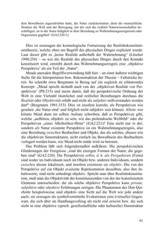 dem Bewußtsein zugeschrieben hatte, der Natur zurückerstatten; denn die raumzeitliche
Struktur der Welt und der Bewegung, mit der sich die exakten Naturwissenschaften be-
schäftigen, ist in der Natur lediglich in ihrer Beziehung zu Wahrnehmungsereignissen oder
Organismen gegeben“ (GA2:220 f.).


    Dies ist sozusagen die kosmologische Fortsetzung der Realitätskonstituti-
onstheorie, welche oben am Begriff des physischen Dinges expliziert wurde.
Laut dieser gibt es „keine Realität außerhalb der Wahrnehmung“ (Lüscher
1990:256) – so wie die Realität des physischen Dinges durch den Kontakt
konstituiert wird, entsteht durch das Wahrnehmungsereignis eine ‚objektive
Perspektive’ als ein Teil der „Natur“.
    Meads unexakte Begriffsverwendung hält hier – an einer äußerst wichtigen
Stelle für die Interpretation bzw. Rekonstruktion der Theorie – Fallstricke be-
reit. So schreibt etwa Bergmann in Bezug auf ein sogleich zu erläuterndes
Konzept: „Mead spricht deshalb auch von der ‚objektiven Realität von Per-
spektiven’ (PS:215) und meint damit, daß die perspektivische Ordnung der
Welt in eine Vielzahl räumlicher und zeitlicher Beziehungen durchaus die
Realität oder Objektivität erfaßt und nicht als subjektiv mißverstanden werden
darf“ (Bergmann 1981:353). Dies ist insofern korrekt, als Perspektiven wie
gesehen ‚die Natur sind’ und folglich nicht subjektiv sein können. Allein: wie
könnte Mead dann im selben Aufsatz schreiben, daß es Perspektiven gibt,
welche „aufhören, objektiv zu sein, wie das ptolemäische Weltbild“ oder die
Perspektiven „eines Alkoholiker-Hirns“ (GA2:221)? Eine nicht nur in der,
sondern als Natur existente Perspektive ist ein Wahrnehmungsereignis, also
eine Beziehung zwischen Beobachter und Objekt, das als solches, ebenso wie
die objektiven Sinnstrukturen, nicht einfach ins Bewußtsein des Beobachters
verlagert werden kann, wie Mead nicht müde wird zu betonen.
    Das Problem läßt sich folgendermaßen aufklären: Die perspektivischen
Gliederungen der Ereignisse „sind die einzigen Formen der Natur, die gege-
ben sind“ (GA2:220). Die Perspektiven selbst, d. h. als Perspektiven (Form)
sind weder im Individuum noch im Objekt bzw. anderen Individuum, sondern
zwischen diesen lokalisiert, und insofern existieren sie objektiv. Die von der
Perspektive auf ein Objekt evozierte Repräsentation desselben, also ihre In-
haltswerte, sind nicht unbedingt objektiv. Spricht man über Realitätskonstitu-
tion, muß man die Objektivität der konstituierenden von der der konstituierten
Elemente unterscheiden: die als solche objektive Perspektive kann private,
subjektive oder objektive Erfahrungen zeitigen. Die Phantasmen des Don Qui-
chotte beispielsweise sind objektiv eine Sicht auf die Welt wie jede andere
auch; sie erzeugen als symbolvermittelte Evokationen eine (virtuelle) Gegen-
wart, die sich aber im Handlungsvollzug als nicht real erweist bzw. die sich
nicht in eine objektive (sprich: gesellschaftliche oder kulturelle) Sinnstruktur


                                                                                       91
 