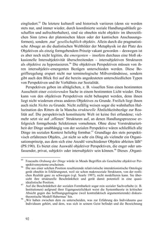 eingliedert.95 Da letztere kulturell und historisch variieren (denn sie werden
stets nur, und immer wieder, durch koordinierte soziale Handlungsabläufe ge-
schaffen und aufrechterhalten), sind sie ohnehin nicht objektiv im überzeitli-
chen Sinn (etwa der platonischen Ideen oder der kantischen Anschauungs-
formen), sondern ‚nur’ gesellschaftlich objektiv. Allein durch die pragmatisti-
sche Absage an die dualistischen Weltbilder der Metaphysik ist der Platz des
Objektiven als einzig formgebendem Prinzip vakant geworden – deswegen ist
es aber noch nicht legitim, die emergenten – insofern durchaus eine bloß ok-
kasionelle Intersubjektivität überschreitenden – intersubjektiven Strukturen
als objektive zu hypostasieren.96 Die objektiven Perspektiven müssen von ih-
ren intersubjektiv-emergenten Bezügen unterschieden werden. Diese Be-
griffsregelung erspart nicht nur terminologische Mißverständnisse, sondern
gibt auch den Blick frei auf die bereits angedeuteten unterschiedlichen Typen
von Perspektiven und ihr Verhältnis zur Sozialität.
    Perspektiven geben im alltäglichen, z. B. visuellen Sinn einen bestimmten
Ausschnitt einer existierenden Sache in einem bestimmten Licht wieder. Dies
kann von den objektiven Perspektiven nicht behauptet werden, denn ihnen
liegt nicht wiederum etwas anderes Objektives zu Grunde. Freilich liegt ihnen
auch nicht Nichts zu Grunde. Nicht zufällig weisen sogar die wahnhaften Hal-
luzination des Ritters de la Mancha strukturelle Ähnlichkeitsbezüge zur Rea-
lität auf. Die perspektivisch konstituierte Welt ist keine frei erfundene; viel-
mehr setzt sie auf ‚offenen’ Strukturen auf, an denen Handlungsprozesse er-
folgreich formgebende Selektionen vornehmen. Ohne diese Vorstrukturiert-
heit der Dinge unabhängig von der sozialen Perspektive wären schließlich alle
Dinge im sozialen Kontext beliebig formbar.97 Grundlage des stets perspekti-
visch erfahrenen Objekts, „ist nicht so sehr ein Ding als vielmehr ein Organi-
sationsprinzip, aus dem sich eine Anzahl verschiedener Objekte ableiten läßt“
(PS:190). Es bietet eine Auswahl objektiver Perspektiven, die enger oder um-
fassender, privat, subjektiv oder intersubjektiv sein können.98 Dieses ‚Organi-

95
      Foucaults Ordnung der Dinge würde in Meads Begriffen als Geschichte objektiver Per-
      spektivensysteme erscheinen.
96
      Die aus einer solchen Position resultierende relativistische interaktionistische Ontologie
      gerät ohnehin in Erklärungsnot, weil sie schon makrosoziale Strukturen, von der restli-
      chen Realität ganz zu schweigen (vgl. Searle 1997), nicht modellieren kann. Sie über-
      sieht ihre strukturelle Beschränktheit und gerät damit potentiell in eine quasi-
      idealistische Position.
97
      Auf die Beschränktheit der sozialen Formbarkeit sogar rein sozialer Sachverhalte (z. B.
      Institutionen) aufgrund ihrer Eigengesetzlichkeit weist die Systemtheorie in kritischer
      Absicht gegen das hoffnungsgetragene (weil kontrafaktisch argumentierende) diskurs-
      theoretische Modell Habermas’ hin.
98
     „Wir haben zwischen dem zu unterscheiden, was zur Erfahrung des Individuums qua
      Individuum gehört, und dem, was sich in seinem Geist befindet und die Bezeichnung



     92
 