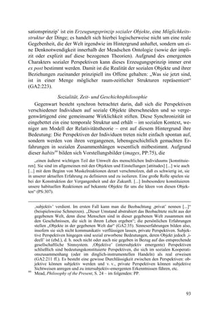 sationsprinzip’ ist ein Erzeugungsprinzip sozialer Objekte, eine Möglichkeits-
struktur der Dinge; es handelt sich hierbei logischerweise nicht um eine reale
Gegebenheit, die der Welt irgendwie im Hintergrund anhaftet, sondern um ei-
ne Denknotwendigkeit innerhalb der Meadschen Ontologie (sowie der impli-
zit oder explizit auf diese bezogenen Theorien). Aufgrund des emergenten
Charakters sozialer Perspektiven kann dieses Erzeugungsprinzip immer erst
ex post bestimmt werden. Damit ist die Realität der sozialen Objekte und ihrer
Beziehungen zueinander prinzipiell ins Offene gehalten: „Was sie jetzt sind,
ist in einer Menge möglicher raum-zeitlicher Strukturen repräsentiert“
(GA2:223).

               Sozialität, Zeit- und Geschichtsphilosophie
   Gegenwart besteht synchron betrachtet darin, daß sich die Perspektiven
verschiedener Individuen auf soziale Objekte überschneiden und so verge-
genwärtigend eine gemeinsame Wirklichkeit stiften. Diese Synchronizität ist
eingebettet ein eine temporale Struktur und erhält – im sozialen Kontext, we-
niger am Modell der Relativitätstheorie – erst auf diesem Hintergrund ihre
Bedeutung: Die Perspektiven der Individuen treten nicht einfach spontan auf,
sondern werden von ihren vergangenen, lebensgeschichtlich gemachten Er-
fahrungen in sozialen Zusammenhängen wesentlich mitbestimmt. Aufgrund
dieser habits99 bilden sich Vorstellungsbilder (images, PP:75), die
     „einen äußerst wichtigen Teil der Umwelt des menschlichen Individuums [konstituie-
ren]. Sie sind im allgemeinen mit den Objekten und Einstellungen [attitudes] [...] wie auch
[...] mit dem Beginn von Muskelreaktionen derart verschmolzen, daß es schwierig ist, sie
in unserer aktuellen Erfahrung zu definieren und zu isolieren. Eine große Rolle spielen sie
bei der Konstruktion der Vergangenheit und der Zukunft. [...] Insbesondere konstituieren
unsere habituellen Reaktionen auf bekannte Objekte für uns die Ideen von diesen Objek-
ten“ (PS:307).


     ‚subjektiv’ verdient. Im ersten Fall kann man die Beobachtung ‚privat’ nennen [...]“
     (beispielsweise Schmerzen). „Dieser Umstand abstrahiert das Beobachtete nicht aus der
     gegebenen Welt, denn diese Menschen sind in dieser gegebenen Welt zusammen mit
     den Geschehnissen, die sich in ihrem Leben ergeben“; die persönlichen Erfahrungen
     stellen „Objekte in der gegebenen Welt dar“ (GA2:35). Sinneserfahrungen bilden also,
     insofern sie sich nicht kommunikativ verflüssigen lassen, private Perspektiven. Subjek-
     tive Perspektiven hingegen sind sozial erworbene Bedeutungen, deren Objekt jedoch ‚i-
     deell’ ist (ebd.), d. h. noch nicht oder auch nie gegeben in Bezug auf das entsprechende
     gesellschaftliche Sinnsystem. ‚Objektive’ (intersubjektiv emergente) Perspektiven
     schließlich sind bedeutungskonstituierte Perspektiven, die sich im sozialen Kooperati-
     onszusammenhang (oder im dinglich-instrumentellen Handeln) als real erweisen
     (GA2:211 ff.). Es besteht eine gewisse Durchlässigkeit zwischen den Perspektiven: ob-
     jektive können subjektiv werden und v. v., private Perspektiven können subjektive
     Sichtweisen anregen und zu intersubjektiv-emergenten Erkenntnissen führen, etc.
99
     Mead, Philosophy of the Present, S. 24 – im folgenden: PP.



                                                                                          93
 