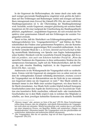 In der Gegenwart der Reflexionsphase, die immer durch eine mehr oder
auch weniger gravierende Handlungskrise eingeleitet wird, greifen die Indivi-
duen auf ihre Erfahrungen und Bedeutungen zurück und erzeugen auf dieser
Basis interagierend einen Entwurf der Zukunft (PS:156), der zum Leitbild der
Handlungsorganisation (d. h. der Überwindung der Handlungshemmung)
wird: Sozialität, soziale Gegenwart, emergiert gleichzeitig mit sozialen Hand-
lungskrisen als Ort einer (aufgrund der Unterbrechung des Handlungsablaufs)
plötzlich ‚angehaltenen’, ausgedehnten Gegenwart, die sich zwischen der Per-
spektive einer gemeinsamen Zukunft und den Erfahrungen der sozialen Ver-
gangenheit erstreckt.
    Damit ist klar, daß die Ähnlichkeit von Erfahrungshintergründen und Ver-
haltensgewohnheiten bzw. Vergangenheitsbildern100 und Habitus die Wahr-
scheinlichkeit des Findens einer gemeinsamen Perspektive, also der Konstitu-
tion einer gemeinsamen gegenwärtigen Welt wesentlich mitbestimmt. An die-
ser Stelle vermeidet Mead die v. a. in Geist, Identität und Gesellschaft so häu-
fig anzutreffende Idealisierung von Sprache zum fraglos bedeutungsidenti-
schen Symbol. Hierdurch wird die wesentliche Einsicht freigelegt, daß Sozia-
lität ein prekärer, stets auch vom Scheitern bedrohter Prozeß ist: „Wenn die
speziellen Tendenzen des Organismus in diese umfassendere Struktur des Ge-
samtprozesses hineinpassen, ergibt sich die Wahrscheinlichkeit, daß die Din-
ge, die jede einzelne Handlung impliziert, in der Gegenwart existieren“
(GA2:224, Herv. von mir).
    Andererseits ist die Wirkungsmacht der Vergangenheit nicht zu verabsolu-
tieren. Erstens wird die Gegenwart als emergente (wie zu sehen war) nie von
dem ihr vorhergehenden Zustand vollständig determiniert; zweitens existiert
die Vergangenheit nur als Rekonstruktion aus der Sicht der je neu entstande-
nen Gegenwart (denn nur die Gegenwart ist real).101 Ihre Macht entleiht sie
demnach immer in dem Maße einer sozialen Gegenwart, wie diese bereit ist,
ihr Macht einzuräumen. Aus Meads Sicht werden folglich kulturell homogene
Gesellschaften (unter dem Aspekt der Stabilisierung von Sozialität) der Tradi-
tion eine konstitutive Rolle zuschreiben, während multi- oder transkulturelle
Gesellschaften nur in dem Maße möglich sind, in welchem ihre Mitglieder es
schaffen, aus ihren jeweiligen kulturellen Kontexten eine aktuelle Sozialität

100
      „Memory images“ oder „pictures we form of the past“ (PP:29). Diese Formulierungen
      sollten daran erinnern, dass die alltägliche, individuelle Rekonstruktion der Vergangen-
      heit nicht allein mit rationalen Mitteln bewerkstelligt wird, sondern dass es sich hierbei
      um einen integrativen Prozess von Begriffen, Bildern und somatischen (‚Beginn von
      Muskelreaktionen’) Momenten handelt. Die Vergangenheit wird also gleichermaßen mit
      symbolischen, ästhetischen und aisthetischen Mitteln rekonstruiert.
101
      „Die Vergangenheit, über die wir sprechen, liegt mit all ihren Eigenschaften in dieser
      Gegenwart“ (PS:255).



      94
 
