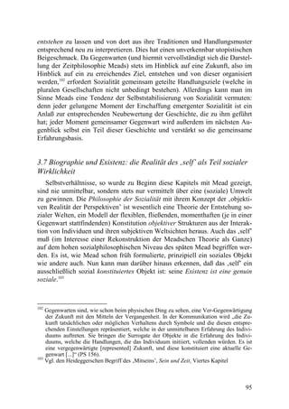 entstehen zu lassen und von dort aus ihre Traditionen und Handlungsmuster
entsprechend neu zu interpretieren. Dies hat einen unverkennbar utopistischen
Beigeschmack. Da Gegenwarten (und hiermit vervollständigt sich die Darstel-
lung der Zeitphilosophie Meads) stets im Hinblick auf eine Zukunft, also im
Hinblick auf ein zu erreichendes Ziel, entstehen und von dieser organisiert
werden,102 erfordert Sozialität gemeinsam geteilte Handlungsziele (welche in
pluralen Gesellschaften nicht unbedingt bestehen). Allerdings kann man im
Sinne Meads eine Tendenz der Selbststabilisierung von Sozialität vermuten:
denn jeder gelungene Moment der Erschaffung emergenter Sozialität ist ein
Anlaß zur entsprechenden Neubewertung der Geschichte, die zu ihm geführt
hat; jeder Moment gemeinsamer Gegenwart wird außerdem im nächsten Au-
genblick selbst ein Teil dieser Geschichte und verstärkt so die gemeinsame
Erfahrungsbasis.


3.7 Biographie und Existenz: die Realität des ‚self’ als Teil sozialer
Wirklichkeit
   Selbstverhältnisse, so wurde zu Beginn diese Kapitels mit Mead gezeigt,
sind nie unmittelbar, sondern stets nur vermittelt über eine (soziale) Umwelt
zu gewinnen. Die Philosophie der Sozialität mit ihrem Konzept der ‚objekti-
ven Realität der Perspektiven’ ist wesentlich eine Theorie der Entstehung so-
zialer Welten, ein Modell der flexiblen, fließenden, momenthaften (je in einer
Gegenwart stattfindenden) Konstitution objektiver Strukturen aus der Interak-
tion von Individuen und ihren subjektiven Weltsichten heraus. Auch das ‚self’
muß (im Interesse einer Rekonstruktion der Meadschen Theorie als Ganze)
auf dem hohen sozialphilosophischen Niveau des späten Mead begriffen wer-
den. Es ist, wie Mead schon früh formulierte, prinzipiell ein soziales Objekt
wie andere auch. Nun kann man darüber hinaus erkennen, daß das ‚self’ ein
ausschließlich sozial konstituiertes Objekt ist: seine Existenz ist eine genuin
soziale.103



102
    Gegenwarten sind, wie schon beim physischen Ding zu sehen, eine Ver-Gegenwärtigung
    der Zukunft mit den Mitteln der Vergangenheit. In der Kommunikation wird „die Zu-
    kunft tatsächlichen oder möglichen Verhaltens durch Symbole und die diesen entspre-
    chenden Einstellungen repräsentiert, welche in der unmittelbaren Erfahrung des Indivi-
    duums auftreten. Sie bringen die Surrogate der Objekte in die Erfahrung des Indivi-
    duums, welche die Handlungen, die das Individuum initiiert, vollenden würden. Es ist
    eine vergegenwärtigte [represented] Zukunft, und diese konstituiert eine aktuelle Ge-
    genwart [...]“ (PS 156).
103
    Vgl. den Heideggerschen Begriff des ‚Mitseins’, Sein und Zeit, Viertes Kapitel



                                                                                       95
 
