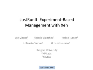 JustRunIt: Experiment-Based
      Management with Xen

Wei Zheng1    Ricardo Bianchini1        Yoshio Turner2
      J. Renato Santos2         G. Janakiraman3

                1Rutgers University
                     2HP Labs
                      3Skytap




                    Xen Summit 2009
 