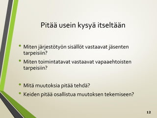 12
Pitää usein kysyä itseltään
• Miten järjestötyön sisällöt vastaavat jäsenten
tarpeisiin?
• Miten toimintatavat vastaavat vapaaehtoisten
tarpeisiin?
• Mitä muutoksia pitää tehdä?
• Keiden pitää osallistua muutoksen tekemiseen?
 