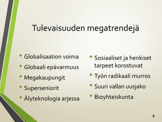 3
Tulevaisuuden megatrendejä
• Globalisaation voima
• Globaali epävarmuus
• Megakaupungit
• Superseniorit
• Älyteknologia arjessa
• Sosiaaliset ja henkiset
tarpeet korostuvat
• Työn radikaali murros
• Suuri vallan uusjako
• Bioyhteiskunta
 