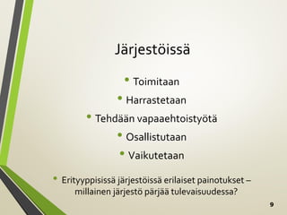 9
Järjestöissä
• Toimitaan
• Harrastetaan
• Tehdään vapaaehtoistyötä
• Osallistutaan
• Vaikutetaan
• Erityyppisissä järjestöissä erilaiset painotukset –
millainen järjestö pärjää tulevaisuudessa?
 