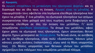 a) Αγωγούς
Οι αγωγοί επιτρέπουν τη μετακίνηση του ηλεκτρικού φορτίου και τη
διασπορά του σε όλη τους τη έκταση. Αγωγοί είναι τα μέταλλα. Η
«αγωγιμότητά» τους οφείλεται στα λεγόμενα ελεύθερα ηλεκτρόνια που
έχουν τα μέταλλα. Σ’ ένα μέταλλο, τα εξωτερικά ηλεκτρόνια των ατόμων
συγκρατούνται τόσο χαλαρά από τους πυρήνες ώστε διαφεύγουν και
κινούνται ελεύθερα σε όλη την έκταση του μετάλλου. Γι’ αυτό
ονομάζονται ελεύθερα ηλεκτρόνια. Τα άτομα του μετάλλου, αφού
έχουν χάσει τα εξωτερικά τους ηλεκτρόνια, έχουν αποκτήσει θετικό
φορτίο. Έχουν μετατραπεί σε θετικά ιόντα. Τα θετικά ιόντα, σε αντίθεση
με τα ελεύθερα ηλεκτρόνια, είναι πολύ «δυσκίνητα». Κάνουν μόνο
κάποιες μικρές κινήσεις (ταλαντώσεις), γύρω από τη θέση ισορροπίας
τους (Οι θέσεις ισορροπίας των θετικών ιόντων του μετάλλου
σχηματίζουν ένα «πλέγμα» που ονομάζεται μεταλλικό πλέγμα.
 