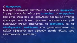 c) Ημιαγωγούς
Μια τρίτη κατηγορία αποτελούν οι λεγόμενοι ημιαγωγοί.
Στη χημεία σας θα μάθετε για το πυρίτιο και το γερμάνιο
που είναι υλικά που με κατάλληλες προσμίξεις γίνονται
ημιαγωγοί. Από λεπτά στρώματα συσκευασμένων μαζί
ημιαγωγών υλικών, φτιάχνονται τα τρανζίστορ, και τα
ολοκληρωμένα κυκλώματα που χρησιμοποιούνται σε
πολλές εφαρμογές που αφορούν, μεταξύ άλλων, τους
ηλεκτρονικούς υπολογιστές.
 