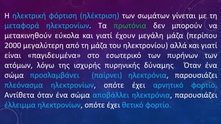 Η ηλεκτρική φόρτιση (ηλέκτριση) των σωμάτων γίνεται με τη
μεταφορά ηλεκτρονίων. Τα πρωτόνια δεν μπορούν να
μετακινηθούν εύκολα και γιατί έχουν μεγάλη μάζα (περίπου
2000 μεγαλύτερη από τη μάζα του ηλεκτρονίου) αλλά και γιατί
είναι «παγιδευμένα» στο εσωτερικό των πυρήνων των
ατόμων, λόγω της ισχυρής πυρηνικής δύναμης. Όταν ένα
σώμα προσλαμβάνει (παίρνει) ηλεκτρόνια, παρουσιάζει
πλεόνασμα ηλεκτρονίων, οπότε έχει αρνητικό φορτίο.
Αντίθετα όταν ένα σώμα αποβάλλει ηλεκτρόνια, παρουσιάζει
έλλειμμα ηλεκτρονίων, οπότε έχει θετικό φορτίο.
 