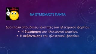 ΝΑ ΘΥΜΟΜΑΣΤΕ ΠΑΝΤΑ:
Δύο (πολύ σπουδαίες) ιδιότητες του ηλεκτρικού φορτίου:
• Η διατήρηση του ηλεκτρικού φορτίου.
• Η «κβάντωση» του ηλεκτρικού φορτίου.
 