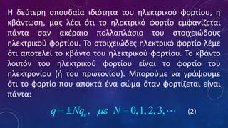 Η δεύτερη σπουδαία ιδιότητα του ηλεκτρικού φορτίου, η
κβάντωση, μας λέει ότι το ηλεκτρικό φορτίο εμφανίζεται
πάντα σαν ακέραιο πολλαπλάσιο του στοιχειώδους
ηλεκτρικού φορτίου. Το στοιχειώδες ηλεκτρικό φορτίο λέμε
ότι αποτελεί το κβάντο του ηλεκτρικού φορτίου. Το κβάντο
λοιπόν του ηλεκτρικού φορτίου είναι το φορτίο του
ηλεκτρονίου (ή του πρωτονίου). Μπορούμε να γράψουμε
ότι το φορτίο που αποκτά ένα σώμα όταν φορτίζεται είναι
πάντα:
,
e
q Nq N

=  =  
(0.1)
(2)
 