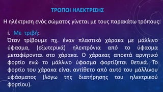 ΤΡΟΠΟΙ ΗΛΕΚΤΡΙΣΗΣ
Η ηλέκτριση ενός σώματος γίνεται με τους παρακάτω τρόπους:
i. Με τριβή:
Όταν τρίβουμε πχ. έναν πλαστικό χάρακα με μάλλινο
ύφασμα, (εξωτερικά) ηλεκτρόνια από το ύφασμα
μεταφέρονται στο χάρακα. Ο χάρακας αποκτά αρνητικό
φορτίο ενώ το μάλλινο ύφασμα φορτίζεται θετικά. Το
φορτίο του χάρακα είναι αντίθετο από αυτό του μάλλινου
υφάσματος (λόγω της διατήρησης του ηλεκτρικού
φορτίου).
 