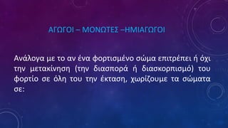 ΑΓΩΓΟΙ – ΜΟΝΩΤΕΣ –ΗΜΙΑΓΩΓΟΙ
Ανάλογα με το αν ένα φορτισμένο σώμα επιτρέπει ή όχι
την μετακίνηση (την διασπορά ή διασκορπισμό) του
φορτίο σε όλη του την έκταση, χωρίζουμε τα σώματα
σε:
 