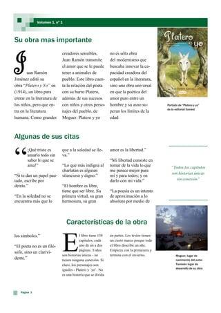 Volumen 1, nº 1




Su obra mas importante


J       uan Ramón
                             creadores sensibles,
                             Juan Ramón transmite
                             el amor que se le puede
                             tener a animales de
                                                             no es sólo obra
                                                             del modernismo que
                                                             buscaba innovar la ca-
                                                             pacidad creadora del
Jiménez editó su             pueblo. Este libro cuen-        español en la literatura,
obra “Platero y Yo” en       ta la relación del poeta        sino una obra universal
(1914), un libro para        con su burro Platero,           en que la poética del
entrar en la literatura de   además de sus sucesos           amor puro entre un
los niños, pero que en-      con niños y otros perso-        hombre y su asno su-           Portada de “Platero y yo”
                                                                                            de la editorial Everest
tra en la literatura         najes del pueblo, de            peran los límites de la
humana. Como grandes         Moguer. Platero y yo            edad



Algunas de sus citas


“
       ¡Qué triste es        que a la soledad se lle-        amor es la libertad.”
       amarlo todo sin       va.”
       saber lo que se                                       “Mi libertad consiste en
       ama!”                 “Lo que más indigna al          tomar de la vida lo que           “Todos los capítulos
                             charlatán es alguien            me parece mejor para
                                                                                               son historias únicas
“Si te dan un papel pau-     silencioso y digno.”            mí y para todos; y en
tado, escribe por                                            darlo con mi vida.”                  sin conexión”
detrás.”                     “El hombre es libre,
                             tiene que ser libre. Su         “La poesía es un intento
“En la soledad no se         primera virtud, su gran         de aproximación a lo
encuentra más que lo         hermosura, su gran              absoluto por medio de



                                Características de la obra


                             E
los símbolos.”                           l libro tiene 138   en partes. Los textos tienen
                                         capítulos, cada     un cierto marco porque todo
“El poeta no es un filó-                 uno de un a dos     el libro describe un año.
                                         páginas. Todos      Empieza con la primavera y
sofo, sino un clarivi-
                             son historias únicas - no       termina con el invierno.             Moguer, lugar de
dente.”                      tienen ninguna conexión. Sí                                          nacimiento del autor.
                             claro, los personajes son                                            También lugar de
                                                                                                  desarrollo de su obra
                             iguales - Platero y `yo' . No
                             es una historia que se divida



   Página 3
 