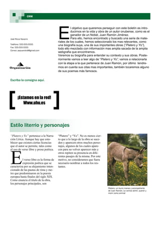 CRM




                                         E
                                                   l objetivo que queremos perseguir con este boletín es intro-
                                                   ducirnos en la vida y obra de un autor onubense, como es el
                                                   ganador de un Nobel, Juan Ramón Jiménez.
José Ricca Navarro                                 Para ello, hemos encontrado y buscado una serie de mate-
                                         riales de los cuales, hemos seleccionado los mas relevantes, como
Teléfono: 555-555-5555                   una biografía suya, una de sus importantes obras (“Platero y Yo”),
Fax: 555-555-5555
                                         todo ello mezclado con información mas amplia sacada de la amplia
Correo: pepuandroll@gmail.com
                                         webgrafia que encontramos.
                                         Veremos su biografía para entender su contexto y sus obras. Poste-
                                         riormente vamos a leer algo de “Platero y Yo”, vamos a relacionarla
                                         con la etapa a la que pertenece de Juan Ramón, por último tendre-
Organización                             mos en cuenta sus citas mas importantes, también tocaremos alguno
                                         de sus poemas más famosos.


Escriba la consigna aquí.




       ¡Estamos en la red!
           Www.uhu.es




Estilo literrio y personajes
“Platero y Yo” pertenece a la Narra-     “Platero” y “Yo”. No es menos cier-
ción Lírica. Aunque hay que esta-        to que a lo largo de la obra se suce-
blecer que existen ciertas licencias     den y aparecen otros muchos perso-
que el autor se permite, tales como      najes, algunos de los cuales apare-




E
el uso de verso libre y prosa poética.   cen para no volver aparecer más y
                                         otros repiten su presencia en dife-
                                         rentes pasajes de la misma. Por este
          l verso libre es la forma de   motivo, no consideramos que fuera
          expresión poética que se       necesario nombrar a todos los res-
caracteriza por su alejamiento inten-    tantes.
cionado de las pautas de rima y me-
tro que predominaron en la poesía
europea hasta finales del siglo XIX.
Como enuncia el titulo de la obra,
los personajes principales, son
                                                                                 Platero, un burro manso y acompañante
                                                                                 de Juan Ramón. Le vemos sentir, querer y
                                                                                 morir como animal
 