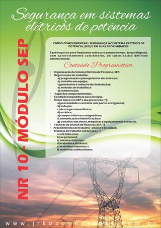 Segurança em sistemas
elétricos de potênciaNR10-MÓDULOSEP
CURSO COMPLEMENTAR - SEGURANÇA NO SISTEMA ELÉTRICO DE
POTÊNCIA (SEP) E EM SUAS PROXIMIDADES.
É pré-requisito para freqüentar este curso complementar, ter participado,
com aproveitamento satisfatório, do curso básico definido
anteriormente.
Conteúdo Programático:
 OrganizaçãodoSistemaElétricodePotencia- SEP.
 Organizaçãodotrabalho:
a)programaçãoeplanejamentodosserviços;
b) trabalhoem equipe;
c) prontuárioecadastrodasinstalações;
d)métodosdetrabalho;e
e) comunicação.
 Aspectoscomportamentais.
 Condiçõesimpeditivasparaserviços.
 RiscostípicosnoSEP esuaprevenção(*):
a)proximidadeecontatoscom partesenergizadas;
b) indução;
c) descargasatmosféricas;
d)estática;
e) camposelétricosemagnéticos;
f) comunicaçãoeidentificação;e
g) trabalhosemaltura,máquinaseequipamentosespeciais.
 TécnicasdeanálisedeRisconoSE P (*)
 Procedimentosdetrabalho- análiseediscussão.
 Técnicasdetrabalhosob tensão:(*)
a)em linhaviva;
b) aopotencial;
c) em áreasinternas;
d)trabalhoadistância;
e) trabalhosnoturnos;e
f) ambientessubterrâneos.
w w w . j r k o c u p a c i o n a l . c o m . b r
 