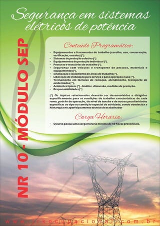 Segurança em sistemas
elétricos de potênciaNR10-MÓDULOSEP
Conteúdo Programático:
 Equipamentos e ferramentas de trabalho (escolha, uso, conservação,
verificação,ensaios)(*).
 Sistemasdeproteçãocoletiva(*).
 Equipamentosdeproteçãoindividual(*).
 Posturasevestuáriosdetrabalho(*).
 Segurança com veículos e transporte de pessoas, materiais e
equipamentos(*).
 Sinalizaçãoeisolamentodeáreasdetrabalho(*).
 Liberaçãodeinstalaçãoparaserviçoeparaoperaçãoeuso(*).
 Treinamento em técnicas de remoção, atendimento, transporte de
acidentados(*).
 Acidentestípicos(*)- Análise,discussão,medidasdeproteção.
 Responsabilidades(*)
(*) Os tópicos relacionados deverão ser desenvolvidos e dirigidos
especificamente para as condições de trabalho características de cada
ramo, padrão de operação, de nível de tensão e de outras peculiaridades
específicas ao tipo ou condição especial de atividade, sendo obedecida a
hierarquianoaperfeiçoamentotécnicodotrabalhador
Carga Horária:
 O cursopossuiumacargahoráriamínimade40 horaspresenciais.
w w w . j r k o c u p a c i o n a l . c o m . b r
 