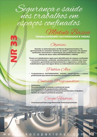Segurança e saúde
nos trabalhos em
espaços conﬁnados
NR33
Módulo BásicoTRABALHADORES AUTORIZADOS E VIGIAS
Objetivos:
Atender as determinações da Norma Regulamentadora 33,
apresentando os conceitos teóricos da saúde e segurança em espaços
confinados necessários à capacitação dos profissionais que tem a
missão de atuar como AUTORIZADOS e VIGIAS.
Tornar os trabalhadores aptos para identificação de espaços confinados
e no reconhecimento, avaliação, monitoramento e controle dos riscos
existentes, garantindo permanentemente a segurança e saúde dos
trabalhadores que interagem direta ou indiretamente nestes espaços.
Público Alvo:
 Trabalhadores AUTORIZADOS, VIGIAS, encarregados e outros
profissionaisqueatuemdiretamenteem espaçosconfinados.
Conteúdo Programático:
 Definições;
 Reconhecimento,avaliaçãoecontrolederiscos;
 Funcionamentodeequipamentosutilizados;
 ProcedimentoseutilizaçãodaPermissãodeEntradaeTrabalhoe
 Noçõesderesgateeprimeirossocorros.
Carga Horária:
 O cursopossuiumacargahoráriade16 horaspresenciais.
w w w . j r k o c u p a c i o n a l . c o m . b r
 