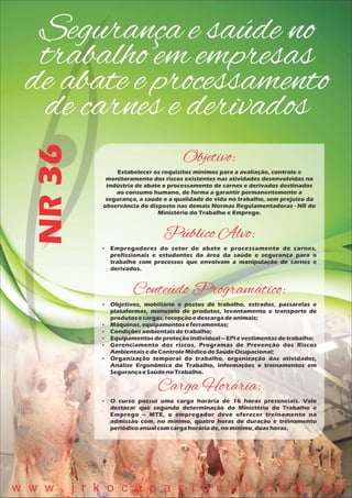 Segurança e saúde no
trabalho em empresas
de abate e processamento
de carnes e derivados
NR36
Objetivo:
Estabelecer os requisitos mínimos para a avaliação, controle e
monitoramento dos riscos existentes nas atividades desenvolvidas na
indústria de abate e processamento de carnes e derivados destinados
ao consumo humano, de forma a garantir permanentemente a
segurança, a saúde e a qualidade de vida no trabalho, sem prejuízo da
observância do disposto nas demais Normas Regulamentadoras - NR do
Ministério do Trabalho e Emprego.
Público Alvo:
 Empregadores do setor de abate e processamento de carnes,
profissionais e estudantes da área da saúde e segurança para o
trabalho com processos que envolvam a manipulação de carnes e
derivados.
Conteúdo Programático:
 Objetivos, mobiliário e postos de trabalho, estrados, passarelas e
plataformas, manuseio de produtos, levantamento e transporte de
produtosecargas,recepçãoedescargadeanimais;
 Máquinas,equipamentoseferramentas;
 Condiçõesambientaisdetrabalho;
 Equipamentosdeproteçãoindividual– EPI evestimentasdetrabalho;
 Gerenciamento dos riscos, Programas de Prevenção dos Riscos
AmbientaisedeControleMédicodeSaúdeOcupacional;
 Organização temporal do trabalho, organização das atividades,
Análise Ergonômica do Trabalho, informações e treinamentos em
SegurançaeSaúdenoTrabalho.
Carga Horária:
 O curso possui uma carga horária de 16 horas presenciais. Vale
destacar que segundo determinação do Ministério do Trabalho e
Emprego – MTE, o empregador deve oferecer treinamento na
admissão com, no mínimo, quatro horas de duração e treinamento
periódicoanualcomcargahoráriade,nomínimo, duashoras.
w w w . j r k o c u p a c i o n a l . c o m . b r
 