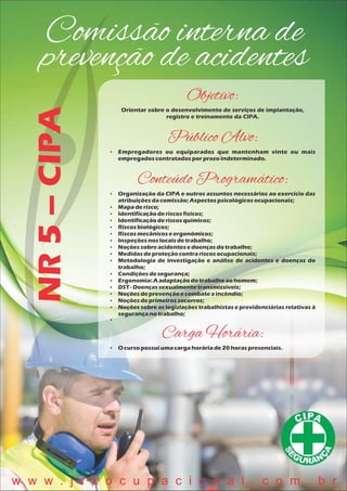 Comissão interna de
prevenção de acidentesNR5–CIPA
Objetivo:
Orientar sobre o desenvolvimento de serviços de implantação,
registro e treinamento da CIPA.
Público Alvo:
 Empregadores ou equiparados que mantenham vinte ou mais
empregadoscontratadosporprazoindeterminado.
Conteúdo Programático:
 Organização da CIPA e outros assuntos necessários ao exercício das
atribuiçõesdacomissão;Aspectospsicológicosocupacionais;
 Mapaderisco;
 Identificaçãoderiscosfísicos;
 Identificaçãoderiscosquímicos;
 Riscosbiológicos;
 Riscosmecânicoseergonômicos;
 Inspeçõesnoslocaisdetrabalho;
 Noçõessobreacidentesedoençasdotrabalho;
 Medidasdeproteçãocontrariscosocupacionais;
 Metodologia de investigação e análise de acidentes e doenças do
trabalho;
 Condiçõesdesegurança;
 Ergonomia:Aadaptaçãodotrabalhoaohomem;
 DST- Doençassexualmentetransmissíveis;
 Noçõesdeprevençãoecombateaincêndio;
 Noçõesdeprimeirossocorros;
 Noções sobre as legislações trabalhistas e previdenciárias relativas à
segurançanotrabalho;

Carga Horária:
 O cursopossuiumacargahoráriade20 horaspresenciais.
w w w . j r k o c u p a c i o n a l . c o m . b r
 