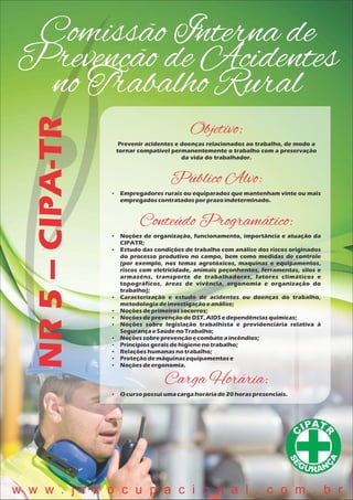 Comissão Interna de
Prevenção de Acidentes
no Trabalho Rural
NR5–CIPA-TR
Objetivo:
Prevenir acidentes e doenças relacionados ao trabalho, de modo a
tornar compatível permanentemente o trabalho com a preservação
da vida do trabalhador.
Público Alvo:
 Empregadores rurais ou equiparados que mantenham vinte ou mais
empregadoscontratadosporprazoindeterminado.
Conteúdo Programático:
 Noções de organização, funcionamento, importância e atuação da
CIPATR;
 Estudo das condições de trabalho com análise dos riscos originados
do processo produtivo no campo, bem como medidas de controle
(por exemplo, nos temas agrotóxicos, maquinas e equipamentos,
riscos com eletricidade, animais peçonhentos, ferramentas, silos e
armazéns, transporte de trabalhadores, fatores climáticos e
topográficos, áreas de vivência, ergonomia e organização do
trabalho);
 Caracterização e estudo de acidentes ou doenças do trabalho,
metodologiadeinvestigaçãoeanálise;
 Noçõesdeprimeirossocorros;
 NoçõesdeprevençãodeDST,AIDSedependênciasquímicas;
 Noções sobre legislação trabalhista e previdenciária relativa à
SegurançaeSaúdenoTrabalho;
 Noçõessobreprevençãoecombateaincêndios;
 Princípiosgeraisdehigienenotrabalho;
 Relaçõeshumanasnotrabalho;
 Proteçãodemáquinasequipamentose
 Noçõesdeergonomia.
Carga Horária:
 O cursopossuiumacargahoráriade20 horaspresenciais.
w w w . j r k o c u p a c i o n a l . c o m . b r
 