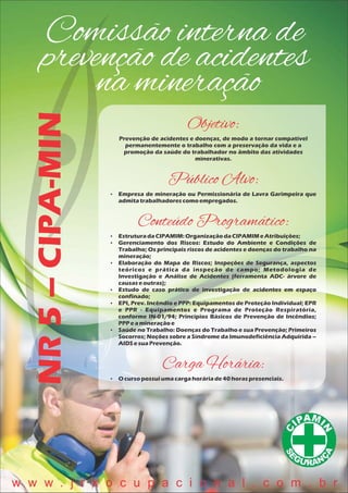 Comissão interna de
prevenção de acidentes
na mineração
NR5–CIPA-MIN
Objetivo:
Prevenção de acidentes e doenças, de modo a tornar compatível
permanentemente o trabalho com a preservação da vida e a
promoção da saúde do trabalhador no âmbito das atividades
minerativas.
Público Alvo:
 Empresa de mineração ou Permissionária de Lavra Garimpeira que
admitatrabalhadorescomoempregados.
Conteúdo Programático:
 EstruturadaCIPAMIM:OrganizaçãodaCIPAMIMeAtribuições;
 Gerenciamento dos Riscos: Estudo do Ambiente e Condições de
Trabalho; Os principais riscos de acidentes e doenças do trabalho na
mineração;
 Elaboração do Mapa de Riscos; Inspeções de Segurança, aspectos
teóricos e prática da inspeção de campo; Metodologia de
Investigação e Análise de Acidentes (ferramenta ADC- árvore de
causaseoutras);
 Estudo de caso prático de investigação de acidentes em espaço
confinado;
 EPI, Prev. Incêndio e PPP: Equipamentos de Proteção Individual; EPR
e PPR - Equipamentos e Programa de Proteção Respiratória,
conforme IN-01/94; Princípios Básicos de Prevenção de Incêndios;
PPP eamineraçãoe
 Saúde no Trabalho: Doenças do Trabalho e sua Prevenção; Primeiros
Socorros; Noções sobre a Síndrome da Imunodeficiência Adquirida –
AIDSesuaPrevenção.
Carga Horária:
 O cursopossuiumacargahoráriade40 horaspresenciais.
w w w . j r k o c u p a c i o n a l . c o m . b r
 