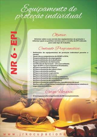 Equipamento de
proteção individualNR6-EPI
Objetivo:
Orientar sobre o uso correto dos equipamentos de proteção e
informar quais os padrões corretos para a escolha do EPI indicado
para cada tipo de trabalho.
Conteúdo Programático:
 Definições de equipamentos de proteção individual perante a
norma;
 QuaissãoascompetênciasdoSESMTeCIPA;
 Responsabilidadesdoempregador;
 Responsabilidadesdotrabalhador;
 Responsabilidadesdofabricante;
 CertificadodeAprovação– CA esuavalidade;
 TiposdeEPI'sesuasrespectivasfinalidades;
 EPI paraaproteçãodacabeça;
 EPI paraaproteçãodosolhoseface;
 EPI paraaproteçãoauditiva;
 EPI paraaproteçãorespiratória;
 EPI paraaproteçãodotronco;
 EPI paraaproteçãodosmembros inferiores,
 EPI paraaproteçãodosmembros superiores;
 EPI paraaproteçãodocorpointeiro;
 EPI paraaproteçãocontraquedascomdiferençadenível;
 Noções sobre as legislações trabalhistas e previdenciárias relativas à
segurançanotrabalho.
Carga Horária:
 O cursopossuiumacargahoráriade08 horaspresenciais.
w w w . j r k o c u p a c i o n a l . c o m . b r
 