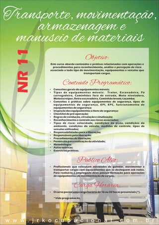 Transporte, movimentação,
armazenagem e
manuseio de materiais
NR11
Objetivo:
Este curso aborda conteúdos e práticas relacionadas com operações e
procedimentos para reconhecimento, análise e percepção de risco
associado a todo tipo de movimentação, equipamentos e veículos que
transportam cargas.
Conteúdo Programático:
 Conceitosgeraisdeequipamentosmóveis;
 Tipos de equipamentos móveis: Trator, Escavadeira, Pá
carregadeira, Caminhões fora de estrada, Moto niveladora,
Motoescreiper,Retroescavadeira,Caminhãobrook/caçamba;
 Conceitos e práticas sobre equipamentos de segurança, tipos de
equipamentos de segurança, EPI, EPC, funcionamento de
equipamentosdesegurança;
 Inspeçãodosequipamentoseitensdesegurança;
 Checklistdepré-operação;
 Regrasdecondução,circulaçãoesinalização;
 Reconhecimentoecontroleaosriscosassociados;
 Tipos de risco: velocidade, condições da pista, condições do
ambiente, condições do veículo, medidas de controle, tipos de
veículosutilizados;
 Responsabilidadesparaaliberação;
 Responsáveispelaliberação;
 Procedimentosdeliberação;
 Permissãopararealizaçãodaatividade;
 Metodologia;
 Aulasteóricas;
 Exercíciospráticos.
Público Alvo:
 Profissionais que executam atividades de guindar, movimentar e
transportar cargas com equipamentos que se desloquem sob rodas.
Para realizá-lo o empregado deve possuir formação para operações
deequipamentosdemovimentaçãodecargas.
Carga Horária:
 O cursopossuiumacargahoráriade16 ou32 horaspresenciais(*).
*Videprogramação.
w w w . j r k o c u p a c i o n a l . c o m . b r
 