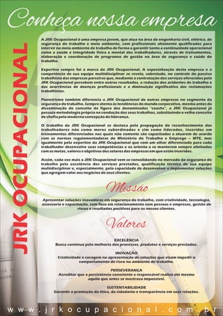 JRKOCUPACIONALConheça nossa empresa
A JRK Ocupacional é uma empresa jovem, que atua na área de engenharia civil, elétrica, de
segurança do trabalho e meio ambiente, com profissionais altamente qualificados para
intervir no meio ambiente de trabalho de forma a garantir tanto a continuidade operacional
como a saúde e integridade física e mental dos trabalhadores, através de treinamentos,
elaboração e coordenação de programas de gestão na área de segurança e saúde do
trabalho.
Expertise sempre foi a marca da JRK Ocupacional. A especialização desta empresa e a
competência de sua equipe multidisciplinar se revela, sobretudo, no controle do passivo
trabalhista das empresas parceiras que, mediante a contratação dos serviços oferecidos pela
JRK Ocupacional percebem entre outros resultados, a redução dos acidentes de trabalho e
das ocorrências de doenças profissionais e a diminuição significativa das reclamações
trabalhistas.
Pioneirismo também diferencia a JRK Ocupacional de outras empresas no segmento da
segurança do trabalho. Sempre atenta às tendências do mundo corporativo, mesmo antes da
disseminação do conceito da figura dos denominados “coachs”, a JRK Ocupacional já
possuía metodologia própria na condução dos seus trabalhos, substituindo o velho conceito
dechefiapelamodernaconcepçãodeliderança.
O trabalho da JRK Ocupacional se destaca pela propagação do reconhecimento dos
trabalhadores não como meros subordinados e sim como liderados, inseridos em
treinamentos diferenciados nos quais não somente são capacitados a atuarem de acordo
com as normas regulamentadoras do Ministério do Trabalho e Emprego – MTE, mas
igualmente pela expertise da JRK Ocupacional que com um olhar diferenciado para cada
trabalhador desenvolve suas competências e os orienta a se manterem sempre alinhados
comasmetas,valoreseobjetivosdossetoresdasempresasem queestãoinseridos.
Assim, cada vez mais a JRK Ocupacional vem se consolidando no mercado da segurança do
trabalho pela excelência dos serviços prestados, qualificação técnica de sua equipe
multidisciplinar e, especialmente, pela capacidade de desenvolver e implementar soluções
queagregamvaloraosnegóciosdeseusclientes.
Missão
Apresentar soluções inovadoras em segurança do trabalho, com criatividade, tecnologia,
assessoria e capacitação, com foco em relacionamento com pessoas e empresas, gestão de
riscos e resultados positivos para os nossos clientes.
Valores
EXCELÊNCIA
Busca contínua pela melhoria dos processos, produtos e serviços prestados.
INOVAÇÃO
Criatividade e coragem na apresentação de soluções que visam impedir o
comportamento de risco no ambiente de trabalho.
PERSEVERANÇA
Acreditar que a persistência consciente e responsável realiza até mesmo
aquilo que antes se mostrava impossível.
SUSTENTABILIDADE
Garantir a promoção da ética, da cidadania e transparência em suas relações.
w w w . j r k o c u p a c i o n a l . c o m . b r
 
