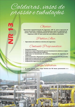 Caldeiras, vasos de
pressão e tubulaçõesNR13
Objetivo:
Apresentar regulamentação de segurança - NR 13 - para a operação de
vasos de pressão e caldeiras. Conhecimentos sobre os requisitos da
norma, com vistas à implementação de ações para a adequação das
empresas a NR-13, bem como das suas últimas alterações.
Público Alvo:
 Operadoresdecaldeirasetécnicosdesegurança.
Conteúdo Programático:
 Conceitosbásicos;
 Caldeirasavapor-Disposiçõesgerais;Instalaçãodecaldeirasavapor;
 Segurançanaoperaçãodecaldeiras;
 Segurança na manutenção de caldeiras; Inspeção de segurança de
caldeiras;
 Vasosdepressão- Disposiçõesgerais;Instalaçãodevasosdepressão;
 Segurançanaoperaçãodevasosdepressão;
 Segurançanamanutençãodevasosdepressãoe
 Inspeçãodesegurançadevasosdepressão.

Carga Horária:
 O curso possui uma carga horária de 40 horas presenciais e a
reciclagemde20 horas.
w w w . j r k o c u p a c i o n a l . c o m . b r
 