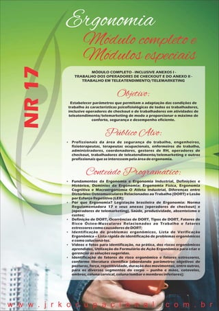 Ergonomia
NR17 Módulo completo e
Módulos especiais
MÓDULO COMPLETO - INCLUSIVE ANEXOS I -
TRABALHO DOS OPERADORES DE CHECKOUT E DO ANEXO II -
TRABALHO EM TELEATENDIMENTO/TELEMARKETING
Objetivo:
Estabelecer parâmetros que permitam a adaptação das condições de
trabalho às características psicofisiológicas de todos os trabalhadores,
inclusive operadores de checkout e de trabalhadores em atividades de
teleatendimento/telemarketing de modo a proporcionar o máximo de
conforto, segurança e desempenho eficiente.
Público Alvo:
 Profissionais da área de segurança do trabalho, engenheiros,
fisioterapeutas, terapeutas ocupacionais, enfermeiros do trabalho,
administradores, coordenadores, gestores de RH, operadores de
checkout, trabalhadores de teleatendimento/telemarketing e outros
profissionaisqueseinteressempelaáreadeergonomia.
Conteúdo Programático:
 Fundamentos da Ergonomia e Ergonomia Industrial, Definições e
Histórico, Domínios da Ergonomia: Ergonomia Física, Ergonomia
Cognitiva e Macroergonomia O Atleta Industrial, Diferenças entre
Distúrbios Osteomusculares Relacionados ao Trabalho (DORT) e Lesão
porEsforçoRepetitivo(LER);
 Por que Ergonomia? Legislação brasileira de Ergonomia: Norma
Regulamentadora 17 e seus anexos (operadores de checkout) e
(operadores de telemarketing), Saúde, produtividade, absenteísmo e
custos;
 Definição de DORT, Ocorrências de DORT, Tipos de DORT, Fatores de
Risco Ósteo-Musculares Relacionados ao Trabalho e fatores
estressorescomo causadoresdeDORT;
 Identificação de problemas ergonômicos, Lista de Verificação
Ergonômica – Lista rápida de identificação de problemas ergonômicos
ecomosolucioná-los.
 Vídeos e fotos para identificação, na prática, dos riscos ergonômicos
aprendidos, Utilização do Formulário de Ação Ergonômica para criar e
gerenciarassoluçõessugeridas.
 Identificação de fatores de risco ergonômico e fatores estressores,
conforme literatura científica (abordando parâmetros objetivos de
posturas, força, repetitividade, duração dos movimentos, entre outros,
para os diversos segmentos do corpo – punho e mãos, cotovelos,
ombros, colunacervical,colunalombaremembros inferiores);
w w w . j r k o c u p a c i o n a l . c o m . b r
 