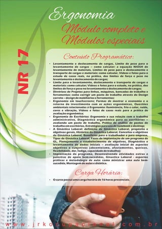 Ergonomia
NR17 Módulo completo e
Módulos especiais
Conteúdo Programático:
 Levantamento e deslocamento de cargas, Limite de peso para o
levantamento de cargas – como calcular: a equação NIOSH de
levantamento de materiais, Limites de peso para o deslocamento e
transporte de cargas e materiais: como calcular, Vídeos e fotos para o
estudo de casos reais, na prática, dos limites de força e peso no
levantamentoedeslocamentodecargas;
 Limite para o levantamento, deslocamento e transporte de cargas e
materiais: como calcular; Vídeos e fotos para o estudo, na prática, dos
limitesdeforçaepesonolevantamentoedeslocamentodecargas;
 Diretrizes de Projetos para linhas, máquinas, bancadas de trabalho e
ferramentas: como corrigir um posto de trabalho através do Design
correto– designdemobiliárioseferramentas;
 Ergonomia em touchscreens; Formas de mostrar a economia e o
retorno do investimento com as ações ergonômicas, Questões
ambientais relacionadas à Ergonomia: Iluminância, frio e calor, ruído,
cores e vibração, Vídeos e fotos de casos reais para a prática de
avaliaçãoergonômica;
 Ergonomia de Escritórios: Ergonomia e sua relação com o trabalho
administrativo, Diagnóstico ergonômico para os escritórios –
avaliando um posto de trabalho, Prática de análise de postos de
trabalhoem escritórios,Estratégiasparausodenotebookedesktop;
 A Ginástica Laboral: definição de Ginástica Laboral, propósito e
objetivos gerais, Histórico da Ginástica Laboral, Conceitos e objetivos
da Ginástica Laboral, Benefícios para o trabalhador e para empresa,
Tipos de Ginástica Laboral, Fases de implantação de um programa de
GL, Planejamento e estabelecimento de objetivos, Diagnóstico e
levantamento de dados iniciais – avaliação inicial de aspectos
objetivos e subjetivos (absenteísmo, afastamentos, queixas,
flexibilidade,dor,fadiga,capacidadedetrabalho);
 Implantação do programa, Desenvolvendo atividades extras e
palestras de apoio bem-sucedidas, Ginastica Laboral - aspectos
práticos e metodologia de aula: como ministrar uma aula bem-
sucedida,Montagemdeaulasedidática.
Carga Horária:
 O cursopossuiumacargahoráriade16 horaspresenciais.
w w w . j r k o c u p a c i o n a l . c o m . b r
 