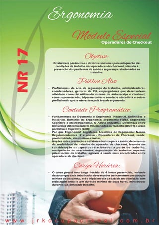Ergonomia
NR17
Módulo EspecialOperadores de Checkout
Objetivo:
Estabelecer parâmetros e diretrizes mínimas para adequação das
condições de trabalho dos operadores de checkout, visando à
prevenção dos problemas de saúde e segurança relacionados ao
trabalho.
Público Alvo
 Profissionais da área de segurança do trabalho, administradores,
coordenadores, gestores de RH, empregadores que desenvolvam
atividade comercial utilizando sistema de auto-serviço e checkout,
como supermercados, hipermercados e comércio atacadista e outros
profissionaisqueseinteressempelaáreadeergonomia.
Conteúdo Programático:
 Fundamentos da Ergonomia e Ergonomia Industrial, Definições e
Histórico, Domínios da Ergonomia: Ergonomia Física, Ergonomia
Cognitiva e Macroergonomia, O Atleta Industrial, Diferenças entre
Distúrbios Osteomusculares Relacionados ao Trabalho (DORT) e Lesão
porEsforçoRepetitivo(LER);
 Por que Ergonomia? Legislação brasileira de Ergonomia: Norma
Regulamentadora 17 e anexo - Operadores de Checkout, saúde,
produtividade,absenteísmoecustos;
 Noções sobre prevenção e os fatores de risco para a saúde, decorrentes
da modalidade de trabalho de operador de checkout, levando em
consideração os aspectos relacionados a posto de trabalho,
manipulação de mercadorias, organização do trabalho, aspectos
psicossociais do trabalho, agravos à saúde mais encontrados entre
operadoresdecheckout.
Carga Horária:
 O curso possui uma carga horária de 4 horas presenciais, valendo
destacar que cada trabalhador deve receber treinamento com duração
mínima de duas horas, até o trigésimo dia da data da sua admissão, com
reciclagem anual e com duração mínima de duas horas, ministrados
durantesuajornadadetrabalho.
w w w . j r k o c u p a c i o n a l . c o m . b r
 