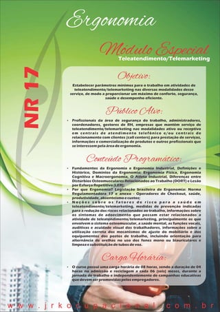 Ergonomia
NR17
Módulo EspecialTeleatendimento/Telemarketing
Objetivo:
Estabelecer parâmetros mínimos para o trabalho em atividades de
teleatendimento/telemarketing nas diversas modalidades desse
serviço, de modo a proporcionar um máximo de conforto, segurança,
saúde e desempenho eficiente.
Público Alvo:
 Profissionais da área de segurança do trabalho, administradores,
coordenadores, gestores de RH, empresas que mantêm serviço de
teleatendimento/telemarketing nas modalidades ativo ou receptivo
em centrais de atendimento telefônico e/ou centrais de
relacionamento com clientes (call centers) para prestação de serviços,
informações e comercialização de produtos e outros profissionais que
seinteressempelaáreadeergonomia.
Conteúdo Programático:
 Fundamentos da Ergonomia e Ergonomia Industrial, Definições e
Histórico, Domínios da Ergonomia: Ergonomia Física, Ergonomia
Cognitiva e Macroergonomia, O Atleta Industrial, Diferenças entre
Distúrbios Osteomusculares Relacionados ao Trabalho (DORT) e Lesão
porEsforçoRepetitivo(LER);
 Por que Ergonomia? Legislação brasileira de Ergonomia: Norma
Regulamentadora 17 e anexo - Operadores de Checkout, saúde,
produtividade,absenteísmoecustos;
 N o ç õ e s s o b r e o s f a t o r e s d e r i s c o p a r a a s a ú d e e m
teleatendimento/telemarketing, medidas de prevenção indicadas
para a redução dos riscos relacionados ao trabalho, informações sobre
os sintomas de adoecimento que possam estar relacionados a
atividade de teleatendimento/telemarketing, principalmente os que
envolvem o sistema osteomuscular, a saúde mental, as funções vocais,
auditivas e acuidade visual dos trabalhadores, informações sobre a
utilização correta dos mecanismos de ajuste do mobiliário e dos
equipamentos dos postos de trabalho, incluindo orientação para
alternância de orelhas no uso dos fones mono ou biauriculares e
limpezaesubstituiçãodetubosdevoz.
Carga Horária:
 O curso possui uma carga horária de 08 horas, sendo a duração de 04
horas na admissão e reciclagem a cada 06 (seis) meses, durante a
jornada de trabalho e independentemente de campanhas educativas
quedevemserpromovidaspelosempregadores.
w w w . j r k o c u p a c i o n a l . c o m . b r
 