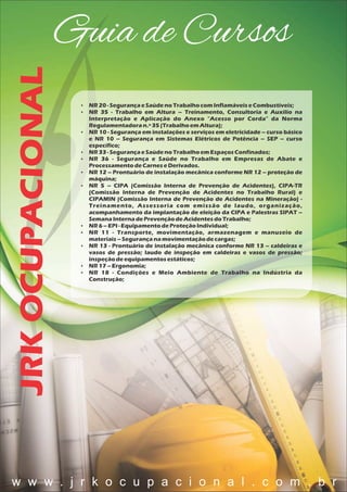 JRKOCUPACIONALGuia de Cursos
 NR20 - SegurançaeSaúdenoTrabalhocomInflamáveiseCombustíveis;
 NR 35 - Trabalho em Altura – Treinamento, Consultoria e Auxílio na
Interpretação e Aplicação do Anexo "Acesso por Corda" da Norma
Regulamentadoran.º35 (TrabalhoemAltura);
 NR 10 - Segurança em instalações e serviços em eletricidade – curso básico
e NR 10 – Segurança em Sistemas Elétricos de Potência – SEP – curso
específico;
 NR33 - SegurançaeSaúdenoTrabalhoemEspaçosConfinados;
 NR 36 - Segurança e Saúde no Trabalho em Empresas de Abate e
ProcessamentodeCarneseDerivados.
 NR 12 – Prontuário de instalação mecânica conforme NR 12 – proteção de
máquina;
 NR 5 – CIPA (Comissão Interna de Prevenção de Acidentes), CIPA-TR
(Comissão Interna de Prevenção de Acidentes no Trabalho Rural) e
CIPAMIN (Comissão Interna de Prevenção de Acidentes na Mineração) -
Treinamento, Assessoria com emissão de laudo, organização,
acompanhamento da implantação de eleição da CIPA e Palestras SIPAT –
SemanaInternadePrevençãodeAcidentesdoTrabalho;
 NR6 – EPI - EquipamentodeProteçãoIndividual;
 NR 11 - Transporte, movimentação, armazenagem e manuseio de
materiais– Segurançanamovimentaçãodecargas;
 NR 13 - Prontuário de instalação mecânica conforme NR 13 – caldeiras e
vasos de pressão; laudo de inspeção em caldeiras e vasos de pressão;
inspeçãodeequipamentosestáticos;
 NR17 – Ergonomia;
 NR 18 - Condições e Meio Ambiente de Trabalho na Indústria da
Construção;
w w w . j r k o c u p a c i o n a l . c o m . b r
 