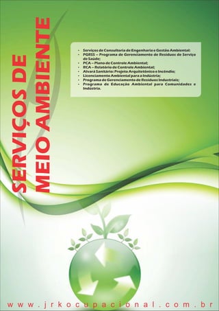 SERVIÇOSDE
MEIOAMBIENTE  ServiçosdeConsultoriadeEngenhariaeGestãoAmbiental:
 PGRSS – Programa de Gerenciamento de Resíduos de Serviço
deSaúde;
 PCA – PlanodeControleAmbiental;
 RCA– RelatóriodeControleAmbiental;
 AlvaráSanitário:ProjetoArquitetônicoeIncêndio;
 LicenciamentoAmbientalparaaIndústria;
 ProgramadeGerenciamentodeResíduosIndustriais;
 Programa de Educação Ambiental para Comunidades e
Indústria.
w w w . j r k o c u p a c i o n a l . c o m . b r
 