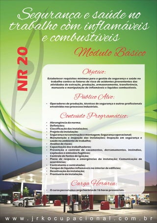 Segurança e saúde no
trabalho com inﬂamáveis
e combustíveis
Módulo Básico
NR20
Objetivo:
Estabelecer requisitos mínimos para a gestão da segurança e saúde no
trabalho contra os fatores de risco de acidentes provenientes das
atividades de extração, produção, armazenamento, transferência,
manuseio e manipulação de inflamáveis e líquidos combustíveis.
Público Alvo:
 Operadores de produção, técnicos de segurança e outros profissionais
envolvidosnosprocessosindustriais.
Conteúdo Programático:
 Abrangênciadanorma;
 Definições;
 Classificaçãodasinstalações;
 Projetodainstalação;
 Segurançanaconstruçãoemontagem;Segurançaoperacional;
 Manutenção e inspeção das instalações; Inspeção em segurança e
saúdenoambientedetrabalho;
 Análisederiscos;
 Capacitaçãodostrabalhadores;
 Prevenção e controle de vazamentos, derramamentos, incêndios,
explosõeseemissõesfugitivas;
 Controledefontesdeignição;
 Plano de resposta a emergências da instalação; Comunicação de
ocorrências;
 Contratanteecontratadas;
 Tanquedelíquidosinflamáveisnointeriordeedifícios;
 Desativaçãodainstalação;
 Prontuáriodainstalação.
Carga Horária:
 O cursopossuiumacargahoráriade16 horaspresenciais.
w w w . j r k o c u p a c i o n a l . c o m . b r
 