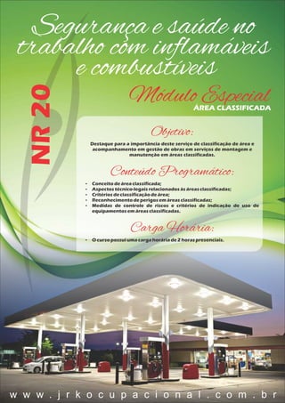 Segurança e saúde no
trabalho com inﬂamáveis
e combustíveis
NR20
Módulo EspecialÁREA CLASSIFICADA
Objetivo:
Destaque para a importância deste serviço de classificação de área e
acompanhamento em gestão de obras em serviços de montagem e
manutenção em áreas classificadas.
Conteúdo Programático:
 Conceitodeáreaclassificada;
 Aspectostécnico-legaisrelacionadosàsáreasclassificadas;
 Critériosdeclassificaçãodeárea;
 Reconhecimentodeperigosemáreasclassificadas;
 Medidas de controle de riscos e critérios de indicação de uso de
equipamentosem áreasclassificadas.
Carga Horária:
 O cursopossuiumacargahoráriade2 horaspresenciais.
w w w . j r k o c u p a c i o n a l . c o m . b r
 