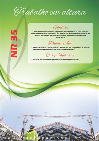 Trabalho em alturaNR35
Objetivo:
Capacitar funcionários da empresa a desempenhar as suas funções
laborais em alturas superiores a 2 metros, de acordo com o previsto na
NR 35, visando a garantir a execução de suas atividades com
segurança.
Público Alvo:
 Trabalhadores autorizados, técnicos de segurança e outros
profissionaisenvolvidosnosprocessosindustriais.
Carga Horária:
 O cursopossuiumacargahoráriade8 horaspresenciais.
w w w . j r k o c u p a c i o n a l . c o m . b r
 