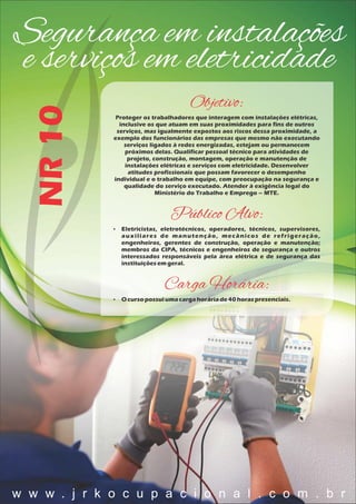 Segurança em instalações
e serviços em eletricidadeNR10
Objetivo:
Proteger os trabalhadores que interagem com instalações elétricas,
inclusive os que atuam em suas proximidades para fins de outros
serviços, mas igualmente expostos aos riscos dessa proximidade, a
exemplo dos funcionários das empresas que mesmo não executando
serviços ligados à redes energizadas, estejam ou permanecem
próximos delas. Qualificar pessoal técnico para atividades de
projeto, construção, montagem, operação e manutenção de
instalações elétricas e serviços com eletricidade. Desenvolver
atitudes profissionais que possam favorecer o desempenho
individual e o trabalho em equipe, com preocupação na segurança e
qualidade do serviço executado. Atender à exigência legal do
Ministério do Trabalho e Emprego – MTE.
Público Alvo:
 Eletricistas, eletrotécnicos, operadores, técnicos, supervisores,
auxiliares de manutenção, mecânicos de refrigeração,
engenheiros, gerentes de construção, operação e manutenção;
membros da CIPA, técnicos e engenheiros de segurança e outros
interessados responsáveis pela área elétrica e de segurança das
instituiçõesemgeral.
Carga Horária:
 O cursopossuiumacargahoráriade40 horaspresenciais.
w w w . j r k o c u p a c i o n a l . c o m . b r
 