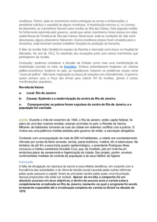 revoltosos. Porém, após os marinheiros terem entregues as armas e embarcações, o
presidente solicitou a expulsão de alguns revoltosos. A insatisfação retornou e, no começo
de dezembro, os marinheiros fizeram outra revolta na Ilha das Cobras. Esta segunda revolta
foi fortemente reprimida pelo governo, sendo que vários marinheiros foram presos em celas
subterrâneas da Fortaleza da Ilha das Cobras. Neste local, onde as condições de vida eram
desumanas, alguns prisioneiros faleceram. Outros revoltosos presos foram enviados para a
Amazônia, onde deveriam prestar trabalhos forçados na produção de borracha.
O líder da revolta João Cândido foi expulso da Marinha e internado como louco no Hospital de
Alienados. No ano de 1912, foi absolvido das acusações junto com outros marinheiros que
participaram da revolta.
Conclusão: podemos considerar a Revolta da Chibata como mais uma manifestação de
insatisfação ocorrida no início da República. Embora pretendessem implantar um sistema
político-econômico moderno no país, os republicanos trataram os problemas sociais como
“casos de polícia”. Não havia negociação ou busca de soluções com entendimento. O governo
quase sempre usou a força das armas para colocar fim às revoltas, greves e outras
manifestações populares.
Revolta da Vacina
a- Local: Rio de Janeiro
b- Causas: Epdemia e a modernização do centro do Rio de Janeiro.
c- Consequencias:os pobres foram expulsos do centro do Rio de Janeiro, e a
população foi vacinada.
aconte. Durante o mês de novembro de 1904, o Rio de Janeiro, então capital federal, foi
palco de uma das maiores revoltas urbanas ocorridas no país: a Revolta da Vacina.
Milhares de habitantes tomaram as ruas da cidade em violentos conflitos com a polícia. O
motivo era uma polêmica medida adotada pelo governo de então: a vacinação obrigatória.
Contando com uma população de mais de 800 mil habitantes, a cidade era constantemente
vitimada por surtos de febre amarela, varíola, peste bubônica, malária, tifo e tuberculose. Na
tentativa de pôr fim a esse triste quadro epidemiológico, o presidente Rodrigues Alves
convocou o médico sanitarista Oswaldo Cruz, que, de imediato, pôs em marcha um
ambicioso plano de saneamento e higienização da cidade. Seu projeto, porém, envolvia
controvertidas medidas de controle da população e de seus hábitos de higiene.
Conclusão
A falta de divulgação da natureza da vacina e seus efeitos benéficos, em conjunto com a
truculência das autoridades e do clima de tensão social causado pelas outras reformas
pelas quais passava a capital, foram as principais razões pelas quais uma insurreição
dessas proporções não pôde ser evitada. Apesar da revolta, a campanha foi um
absoluto sucesso em seus objetivos, e dentro de poucos anos a varíola estava
completamente erradicada no Rio de Janeiro, momento no qual o programa foi sendo
lentamente expandido até a erradicação completa da varíola no Brasil na década de
1970.
 