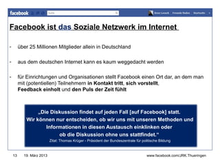 Facebook ist das Soziale Netzwerk im Internet
                                                                                      www.jugendrotkreuz-thueringen.de
-        über 25 Millionen Mitglieder allein in Deutschland

-        aus dem deutschen Internet kann es kaum weggedacht werden

-        für Einrichtungen und Organisationen stellt Facebook einen Ort dar, an dem man
         mit (potentiellen) Teilnehmern in Kontakt tritt, sich vorstellt,
         Feedback einholt und den Puls der Zeit fühlt



                 „Die Diskussion findet auf jeden Fall [auf Facebook] statt.
            Wir können nur entscheiden, ob wir uns mit unseren Methoden und
                    Informationen in diesen Austausch einklinken oder
                         ob die Diskussion ohne uns stattfindet.“
                           Zitat: Thomas Krüger - Präsident der Bundeszentrale für politische Bildung



    13     19. März 2013                                                              www.facebook.com/JRK.Thueringen
 
