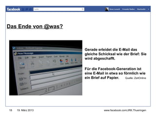 Das Ende von @was?                www.jugendrotkreuz-thueringen.de




                     Gerade erleidet die E-Mail das
                     gleiche Schicksal wie der Brief: Sie
                     wird abgeschafft.

                     Für die Facebook-Generation ist
                     eine E-Mail in etwa so förmlich wie
                     ein Brief auf Papier.   Quelle: ZeitOnline




18   19. März 2013                www.facebook.com/JRK.Thueringen
 