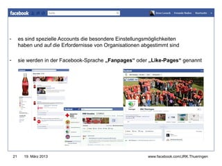 -        es sind spezielle Accounts die besondere Einstellungsmöglichkeiten
                                                               www.jugendrotkreuz-thueringen.de
         haben und auf die Erfordernisse von Organisationen abgestimmt sind

-        sie werden in der Facebook-Sprache „Fanpages“ oder „Like-Pages“ genannt




    21     19. März 2013                                          www.facebook.com/JRK.Thueringen
 