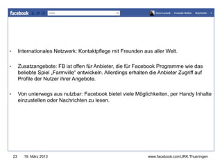 www.jugendrotkreuz-thueringen.de

-        Internationales Netzwerk: Kontaktpflege mit Freunden aus aller Welt.

-        Zusatzangebote: FB ist offen für Anbieter, die für Facebook Programme wie das
         beliebte Spiel „Farmville“ entwickeln. Allerdings erhalten die Anbieter Zugriff auf
         Profile der Nutzer ihrer Angebote.

-        Von unterwegs aus nutzbar: Facebook bietet viele Möglichkeiten, per Handy Inhalte
         einzustellen oder Nachrichten zu lesen.




    23     19. März 2013                                           www.facebook.com/JRK.Thueringen
 
