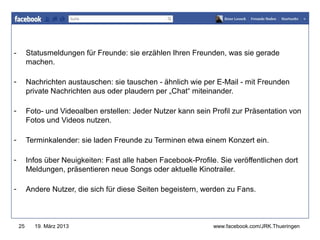 -        Statusmeldungen für Freunde: sie erzählen Ihren Freunden, was sie gerade
         machen.                                               www.jugendrotkreuz-thueringen.de


-        Nachrichten austauschen: sie tauschen - ähnlich wie per E-Mail - mit Freunden
         private Nachrichten aus oder plaudern per „Chat“ miteinander.

-        Foto- und Videoalben erstellen: Jeder Nutzer kann sein Profil zur Präsentation von
         Fotos und Videos nutzen.

-        Terminkalender: sie laden Freunde zu Terminen etwa einem Konzert ein.

-        Infos über Neuigkeiten: Fast alle haben Facebook-Profile. Sie veröffentlichen dort
         Meldungen, präsentieren neue Songs oder aktuelle Kinotrailer.

-        Andere Nutzer, die sich für diese Seiten begeistern, werden zu Fans.



    25     19. März 2013                                          www.facebook.com/JRK.Thueringen
 