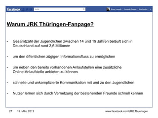 Warum JRK Thüringen-Fanpage?
                                                               www.jugendrotkreuz-thueringen.de



-        Gesamtzahl der Jugendlichen zwischen 14 und 19 Jahren beläuft sich in
         Deutschland auf rund 3,6 Millionen

-        um den öffentlichen zügigen Informationsfluss zu ermöglichen

-        um neben den bereits vorhandenen Anlaufstellen eine zusätzliche
         Online-Anlaufstelle anbieten zu können

-        schnelle und unkomplizierte Kommunikation mit und zu den Jugendlichen

-        Nutzer lernen sich durch Vernetzung der bestehenden Freunde schnell kennen



    27     19. März 2013                                       www.facebook.com/JRK.Thueringen
 