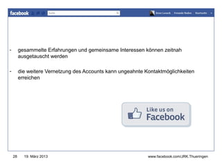 www.jugendrotkreuz-thueringen.de

-        gesammelte Erfahrungen und gemeinsame Interessen können zeitnah
         ausgetauscht werden

-        die weitere Vernetzung des Accounts kann ungeahnte Kontaktmöglichkeiten
         erreichen




    28     19. März 2013                                     www.facebook.com/JRK.Thueringen
 