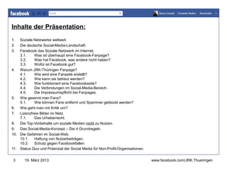 Inhalte der Präsentation:
1.  Soziale Netzwerke weltweit.
                                                                               www.jugendrotkreuz-thueringen.de
2.  Die deutsche Social-Media-Landschaft.
3.  Facebook das Soziale Netzwerk im Internet.
    3.1.    Was ist überhaupt eine Facebook-Fanpage?
    3.2.    Was hat Facebook, was andere nicht haben?
    3.3.    Wofür ist Facebook gut?
4. Warum JRK-Thüringen Fanpage?
    4.1.    Wie wird eine Fanseite erstellt?
    4.2.    Wie kann sie betreut werden?
    4.3.    Wie funktioniert eine Facebookseite?
    4.4.    Die Verbindungen im Social-Media-Bereich.
    4.5.    Die Impressumspflicht bei Fanpages.
5. Wie gewinnt man Fans?
    5.1.    Wie können Fans entfernt und Spammer geblockt werden?
6. Wie geht man mit Kritik um?
7. Lizenzfreie Bilder im Netz.
    7.1.    Das Urheberrecht.
8. Die Top-Vorbehalte um soziale Medien nicht zu Nutzen.
9. Das Social-Media-Konzept – Die 4 Grundregeln.
10. Die Gefahren im Social-Web.
    10.1.   Haftung von Nutzerbeiträgen.
    10.2.   Schutz gegen Facebookfallen.
11. Status Quo und Potenzial der Social Media für Non-Profit-Organisationen.


 3     19. März 2013                                                           www.facebook.com/JRK.Thueringen
 