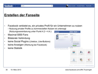 Erstellen der Fanseite
                                                                 www.jugendrotkreuz-thueringen.de



-        Facebook verbietet es, ein privates Profil für ein Unternehmen zu nutzen
         - Nutzung privater Profile zu kommerziellen Nutzen ist untersagt
          (Nutzungsvereinbarung unter Punkt 4.2 + 4.4.)
-        Maximal 5000 Fans
-        Bilaterale Verbindung
-        keine Social Plugins (Likebox, Like-Buttons)
-        keine Anzeigen (Werbung bei Facebook)
-        keine Statistik




    30     19. März 2013                                        www.facebook.com/JRK.Thueringen
 